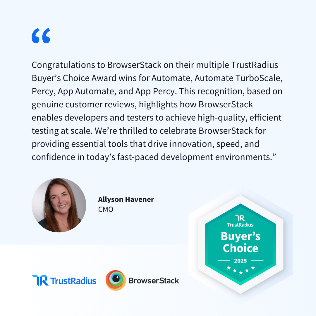 "Congratulations to BrowserStack for your TrustRadius Buyer’s Choice Award win," says Allyson Havener, CMO at TrustRadius. "This recognition, based on genuine customer reviews, highlights how BrowserStack enables developers and testers to achieve high-quality, efficient testing at scale. We’re thrilled to celebrate BrowserStack for providing essential tools that drive innovation, speed, and confidence in today’s fast-paced development environments."